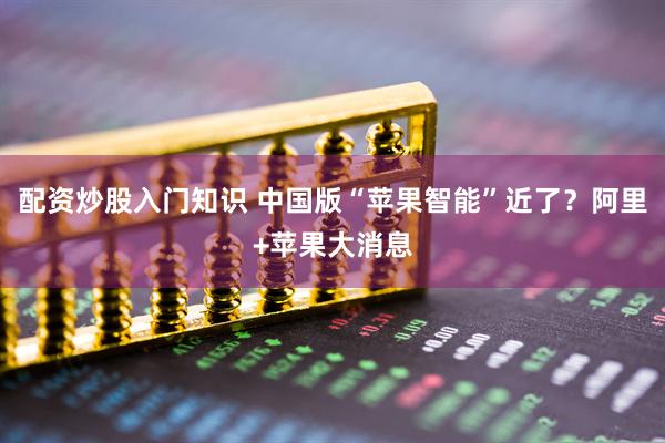 配资炒股入门知识 中国版“苹果智能”近了？阿里+苹果大消息