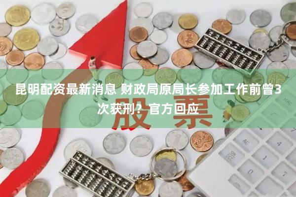 昆明配资最新消息 财政局原局长参加工作前曾3次获刑？官方回应