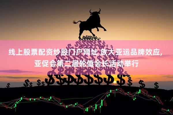 线上股票配资炒股门户网址 放大亚运品牌效应, 亚促会第二届轮值会长活动举行