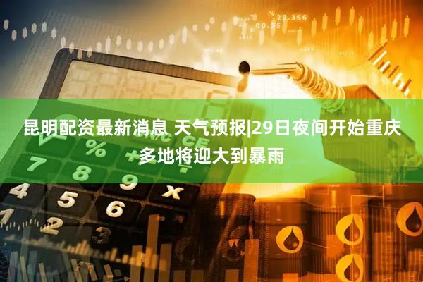 昆明配资最新消息 天气预报|29日夜间开始重庆多地将迎大到暴雨