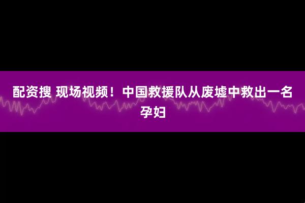 配资搜 现场视频！中国救援队从废墟中救出一名孕妇