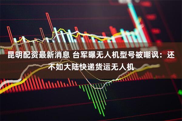 昆明配资最新消息 台军曝无人机型号被嘲讽：还不如大陆快递货运无人机