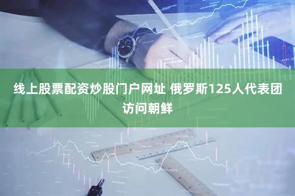 线上股票配资炒股门户网址 俄罗斯125人代表团访问朝鲜