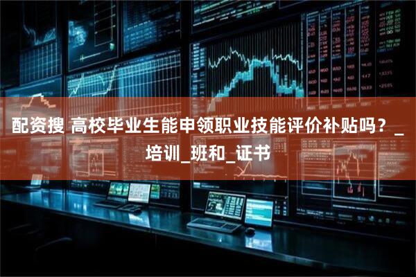 配资搜 高校毕业生能申领职业技能评价补贴吗？_培训_班和_证书