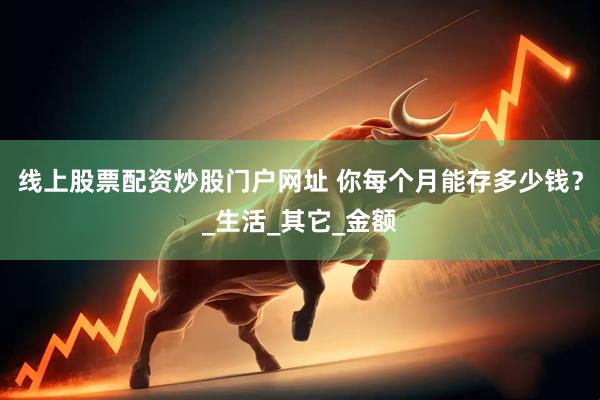 线上股票配资炒股门户网址 你每个月能存多少钱？_生活_其它_金额