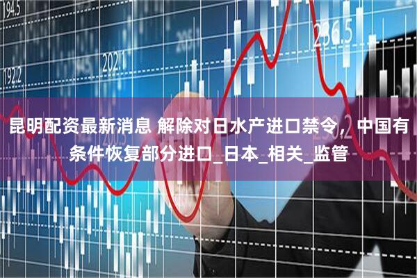 昆明配资最新消息 解除对日水产进口禁令，中国有条件恢复部分进口_日本_相关_监管