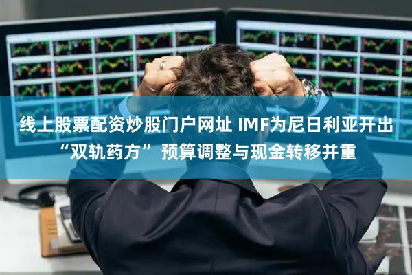 线上股票配资炒股门户网址 IMF为尼日利亚开出“双轨药方” 预算调整与现金转移并重