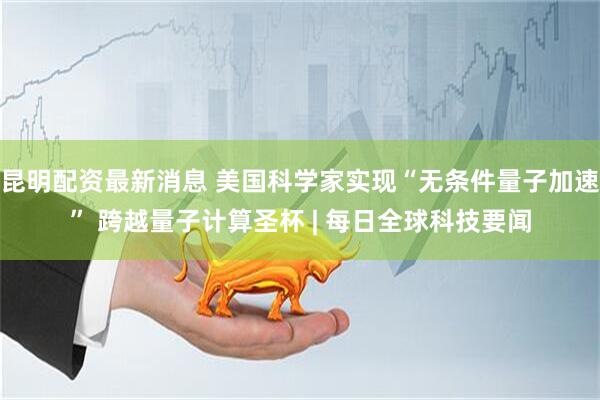昆明配资最新消息 美国科学家实现“无条件量子加速” 跨越量子计算圣杯 | 每日全球科技要闻