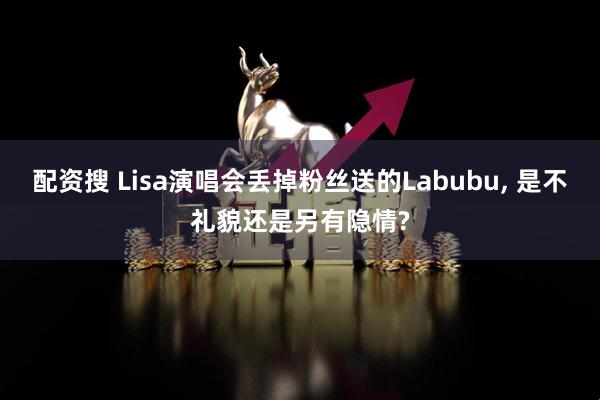 配资搜 Lisa演唱会丢掉粉丝送的Labubu, 是不礼貌还是另有隐情?