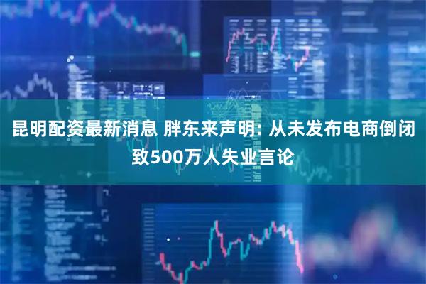 昆明配资最新消息 胖东来声明: 从未发布电商倒闭致500万人失业言论
