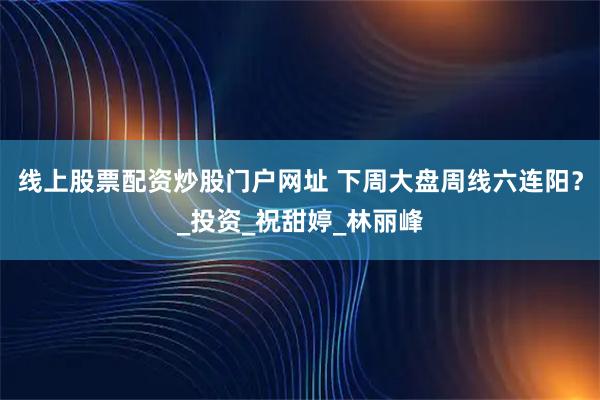 线上股票配资炒股门户网址 下周大盘周线六连阳？_投资_祝甜婷_林丽峰