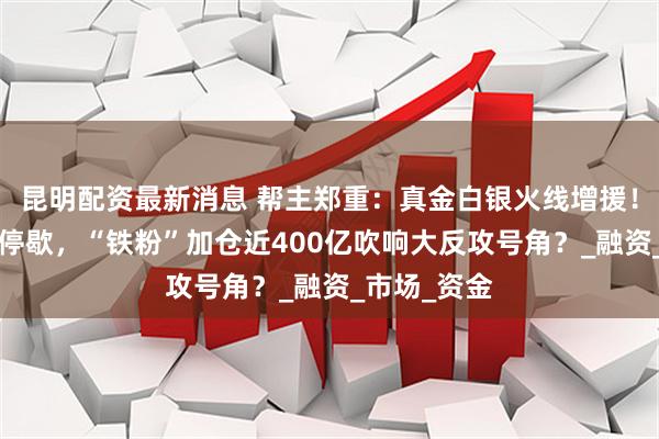 昆明配资最新消息 帮主郑重：真金白银火线增援！连续5周不停歇，“铁粉”加仓近400亿吹响大反攻号角？_融资_市场_资金