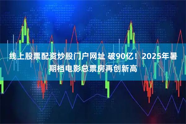 线上股票配资炒股门户网址 破90亿！2025年暑期档电影总票房再创新高
