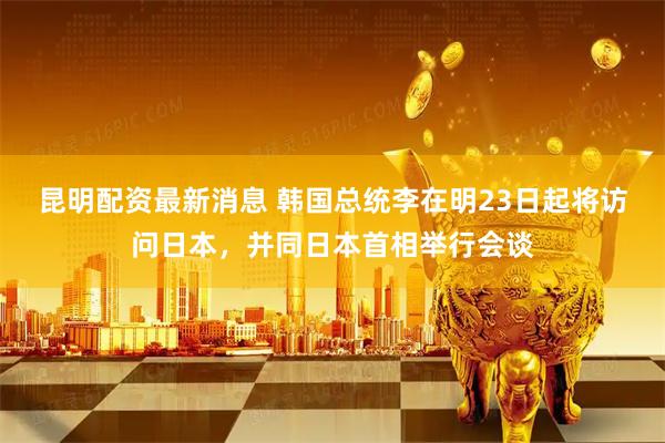 昆明配资最新消息 韩国总统李在明23日起将访问日本，并同日本首相举行会谈
