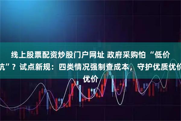 线上股票配资炒股门户网址 政府采购怕 “低价坑”？试点新规：四类情况强制查成本，守护优质优价