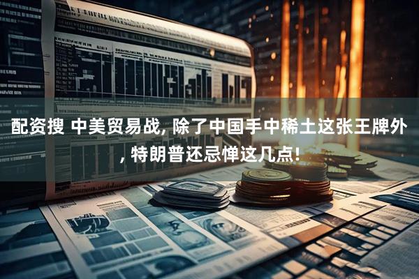 配资搜 中美贸易战, 除了中国手中稀土这张王牌外, 特朗普还忌惮这几点!
