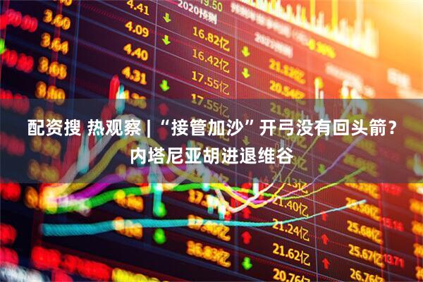 配资搜 热观察 | “接管加沙”开弓没有回头箭？内塔尼亚胡进退维谷