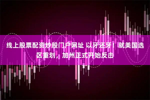 线上股票配资炒股门户网址 以牙还牙！就美国选区重划，加州正式开始反击
