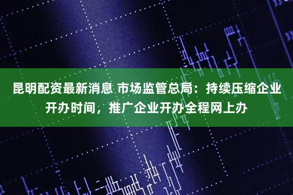 昆明配资最新消息 市场监管总局：持续压缩企业开办时间，推广企业开办全程网上办