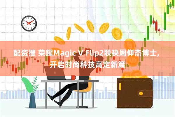 配资搜 荣耀Magic V Flip2联袂周仰杰博士, 开启时尚科技高定新篇