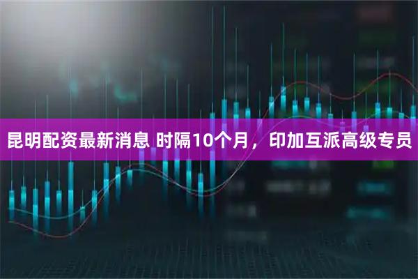 昆明配资最新消息 时隔10个月，印加互派高级专员