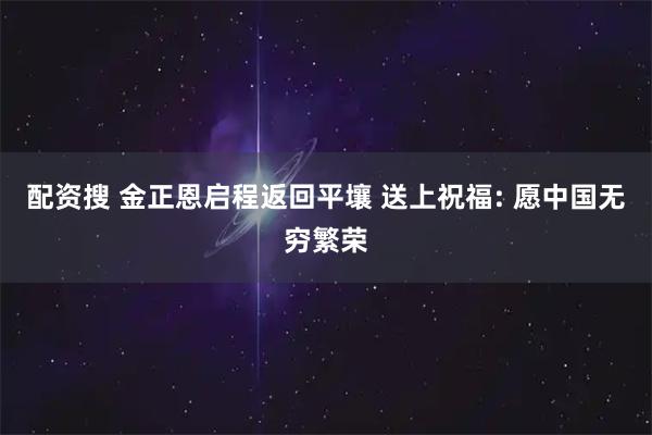 配资搜 金正恩启程返回平壤 送上祝福: 愿中国无穷繁荣