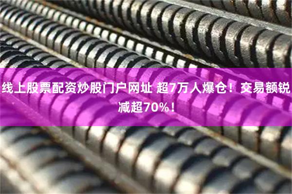 线上股票配资炒股门户网址 超7万人爆仓！交易额锐减超70%！