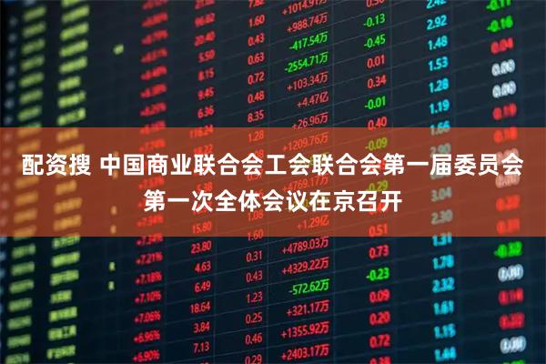 配资搜 中国商业联合会工会联合会第一届委员会第一次全体会议在京召开