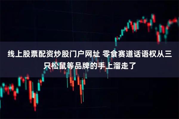 线上股票配资炒股门户网址 零食赛道话语权从三只松鼠等品牌的手上溜走了