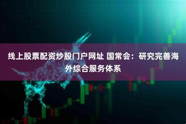 线上股票配资炒股门户网址 国常会：研究完善海外综合服务体系