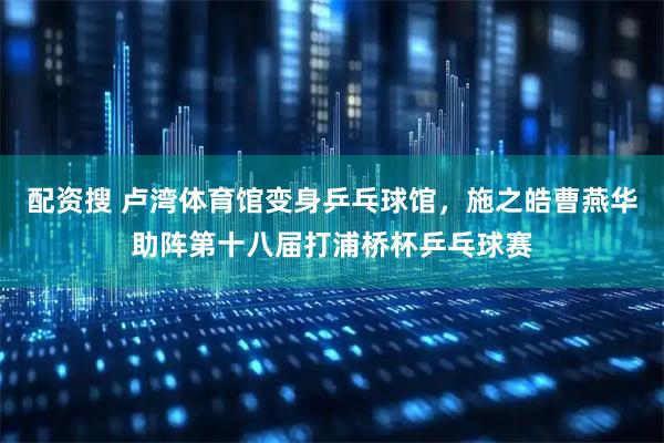 配资搜 卢湾体育馆变身乒乓球馆，施之皓曹燕华助阵第十八届打浦桥杯乒乓球赛