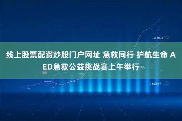 线上股票配资炒股门户网址 急救同行 护航生命 AED急救公益挑战赛上午举行