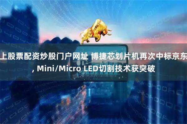 线上股票配资炒股门户网址 博捷芯划片机再次中标京东方, Mini/Micro LED切割技术获突破