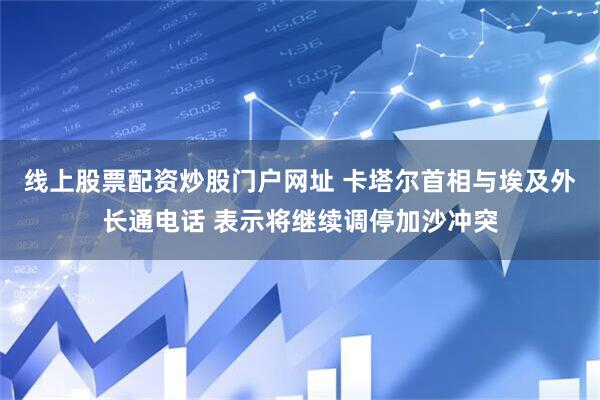 线上股票配资炒股门户网址 卡塔尔首相与埃及外长通电话 表示将继续调停加沙冲突