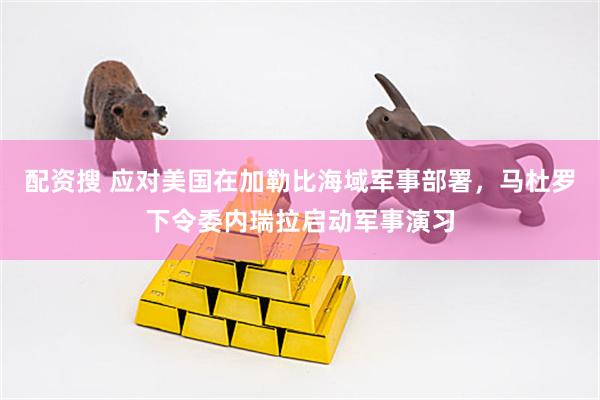 配资搜 应对美国在加勒比海域军事部署，马杜罗下令委内瑞拉启动军事演习