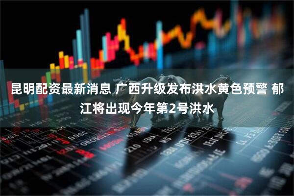 昆明配资最新消息 广西升级发布洪水黄色预警 郁江将出现今年第2号洪水