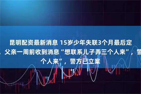 昆明配资最新消息 15岁少年失联3个月最后定位柬埔寨,父亲一周前收到消息“想联系儿子弄三个人来”,警方已立案