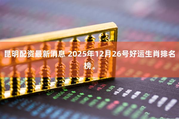 昆明配资最新消息 2025年12月26号好运生肖排名榜。