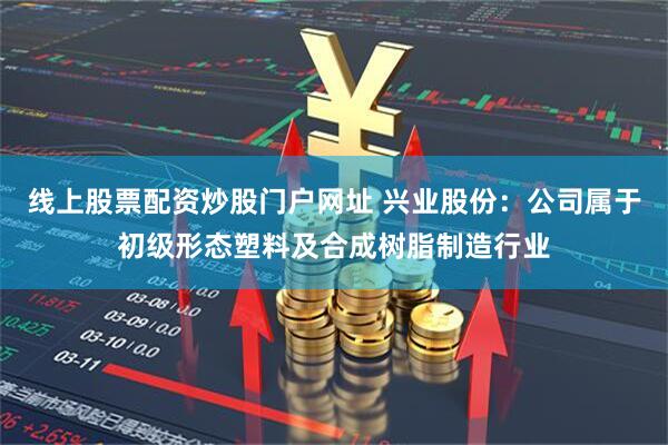 线上股票配资炒股门户网址 兴业股份：公司属于初级形态塑料及合成树脂制造行业