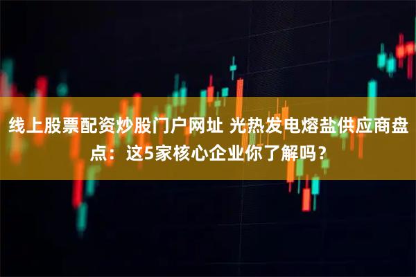 线上股票配资炒股门户网址 光热发电熔盐供应商盘点:这5家核心企业你了解吗?
