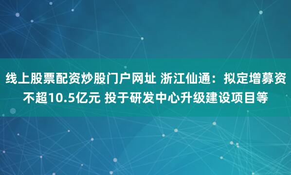 线上股票配资炒股门户网址 浙江仙通：拟定增募资不超10.5亿元 投于研发中心升级建设项目等