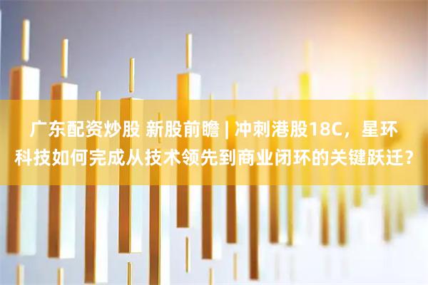 广东配资炒股 新股前瞻 | 冲刺港股18C，星环科技如何完成从技术领先到商业闭环的关键跃迁？