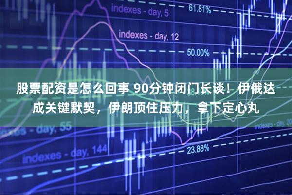 股票配资是怎么回事 90分钟闭门长谈！伊俄达成关键默契，伊朗顶住压力，拿下定心丸