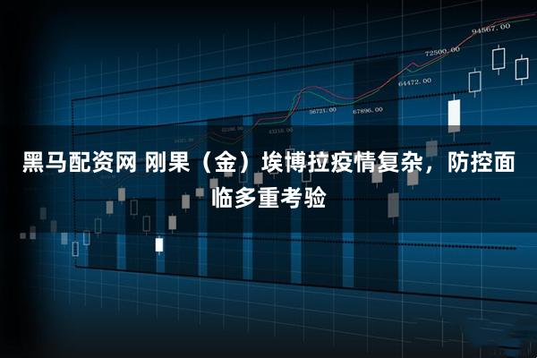 黑马配资网 刚果（金）埃博拉疫情复杂，防控面临多重考验