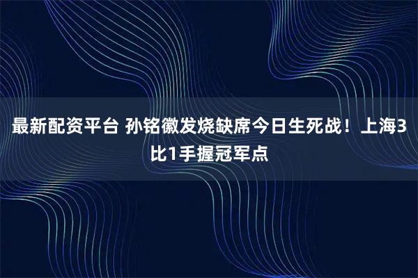 最新配资平台 孙铭徽发烧缺席今日生死战！上海3比1手握冠军点