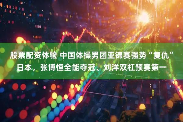 股票配资体验 中国体操男团亚锦赛强势“复仇”日本，张博恒全能夺冠、刘洋双杠预赛第一